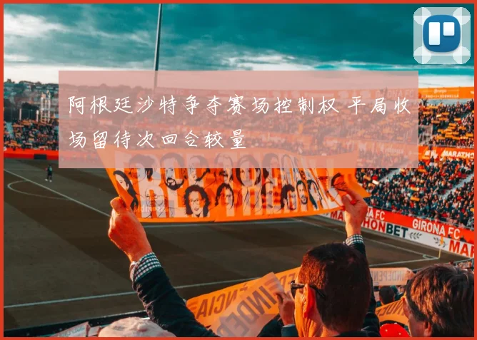 阿根廷沙特争夺赛场控制权 平局收场留待次回合较量