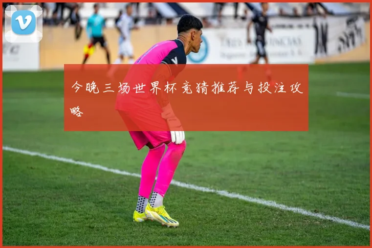 今晚三场世界杯竞猜推荐与投注攻略