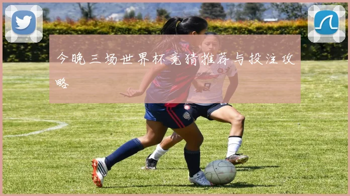 今晚三场世界杯竞猜推荐与投注攻略