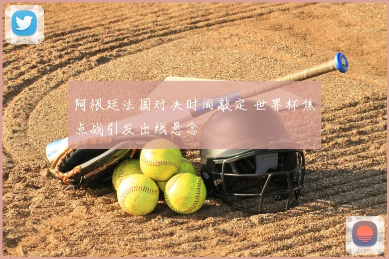 阿根廷法国对决时间敲定 世界杯焦点战引发出线悬念