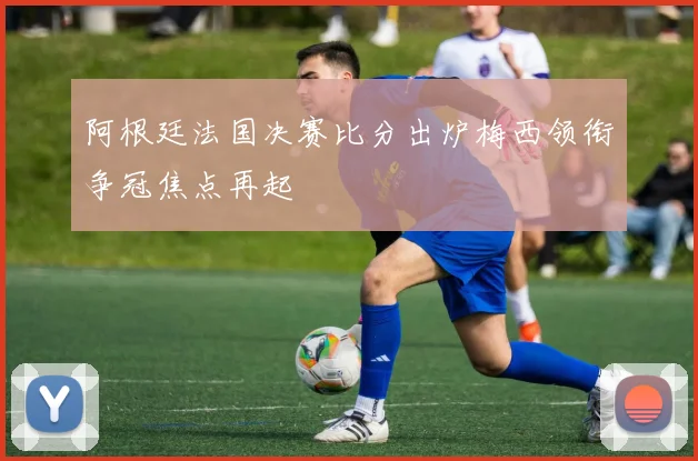 阿根廷法国决赛比分出炉梅西领衔争冠焦点再起