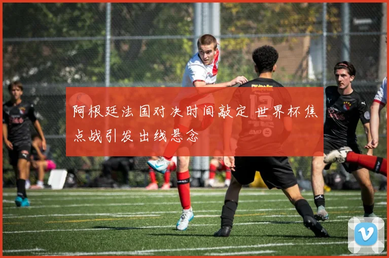 阿根廷法国对决时间敲定 世界杯焦点战引发出线悬念