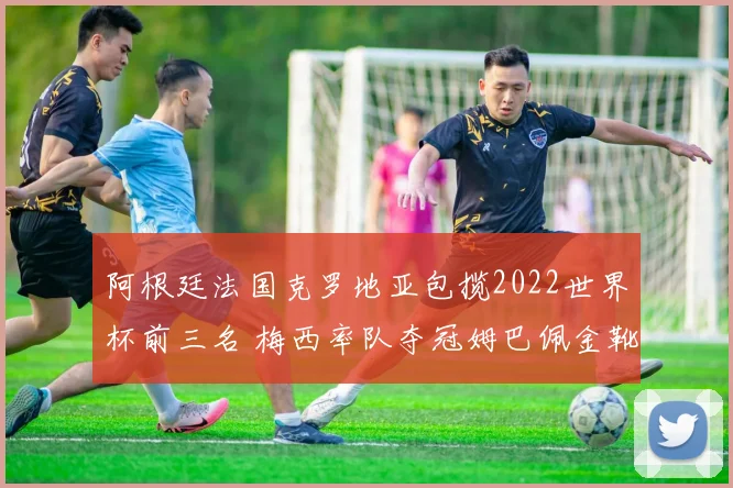 阿根廷法国克罗地亚包揽2022世界杯前三名 梅西率队夺冠姆巴佩金靴留悬念