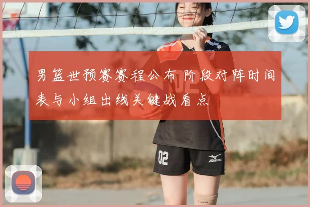 男篮世预赛赛程公布 阶段对阵时间表与小组出线关键战看点