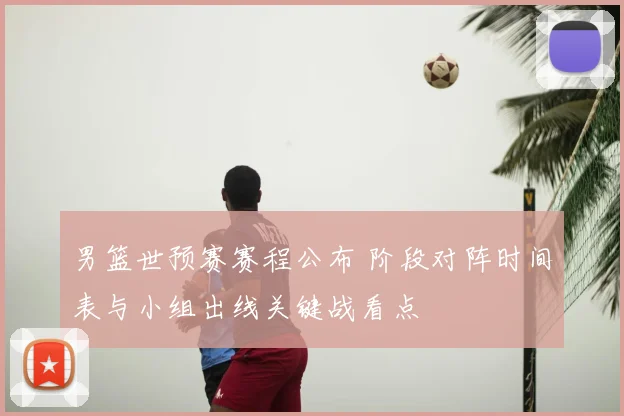 男篮世预赛赛程公布 阶段对阵时间表与小组出线关键战看点