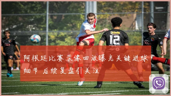 阿根廷比赛录像回放曝光关键进球细节 后续复盘引关注