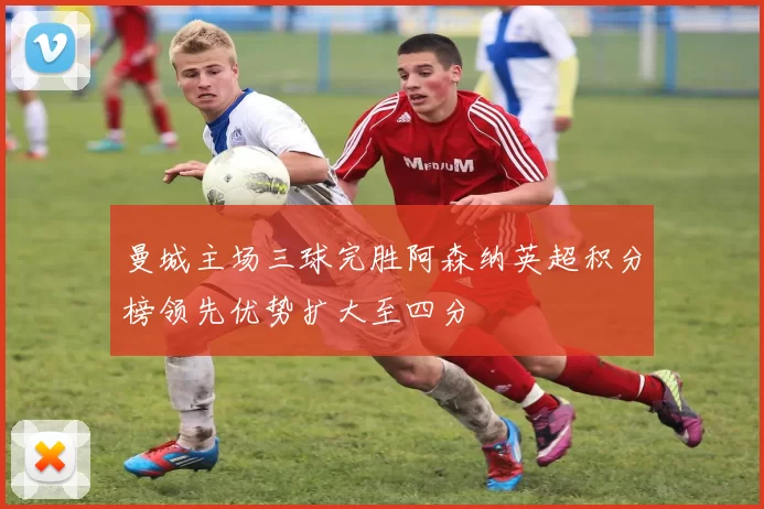 曼城主场三球完胜阿森纳英超积分榜领先优势扩大至四分