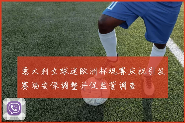 意大利女球迷欧洲杯观赛庆祝引发赛场安保调整并促监管调查