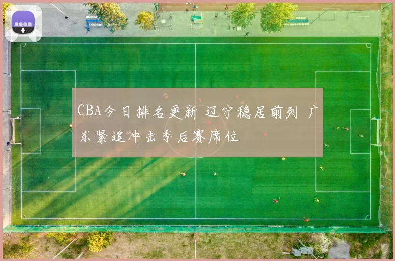 CBA今日排名更新 辽宁稳居前列 广东紧追冲击季后赛席位