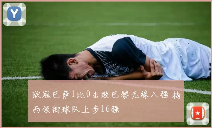 欧冠巴萨1比0击败巴黎无缘八强 梅西领衔球队止步16强