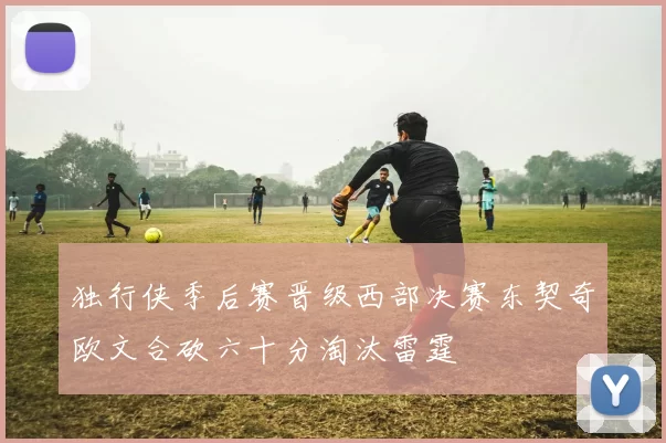 独行侠季后赛晋级西部决赛东契奇欧文合砍六十分淘汰雷霆