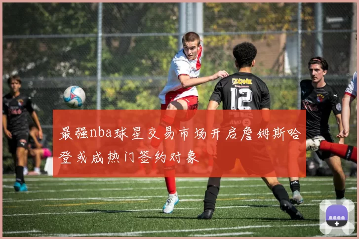 最强nba球星交易市场开启詹姆斯哈登或成热门签约对象