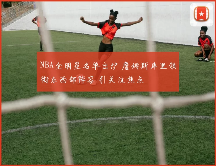 NBA全明星名单出炉 詹姆斯库里领衔东西部阵容 引关注焦点