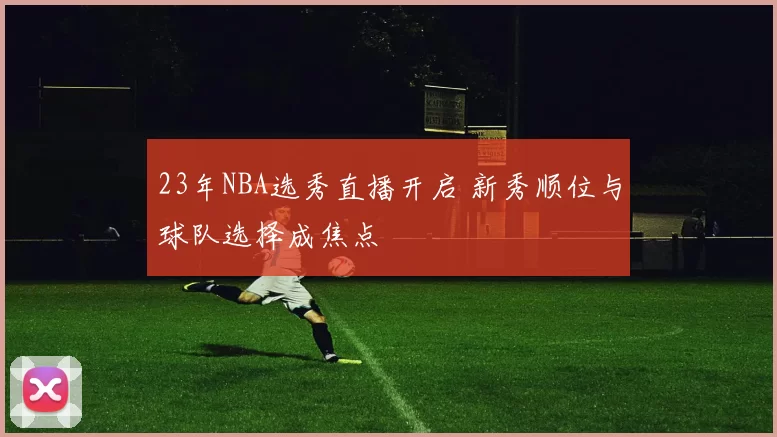 23年NBA选秀直播开启 新秀顺位与球队选择成焦点