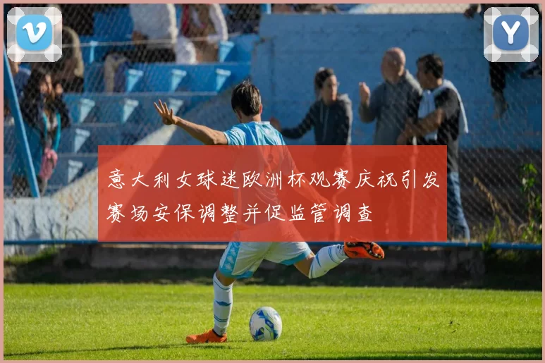 意大利女球迷欧洲杯观赛庆祝引发赛场安保调整并促监管调查