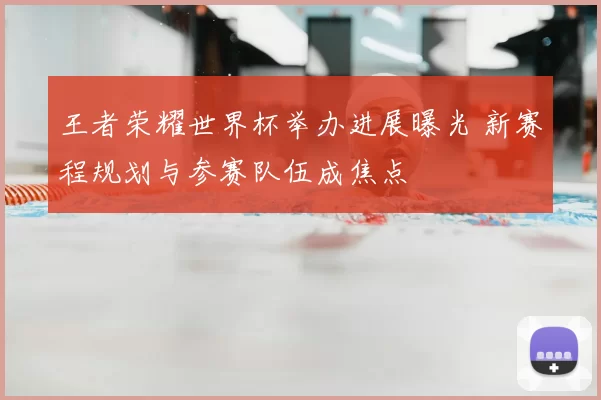 王者荣耀世界杯举办进展曝光 新赛程规划与参赛队伍成焦点