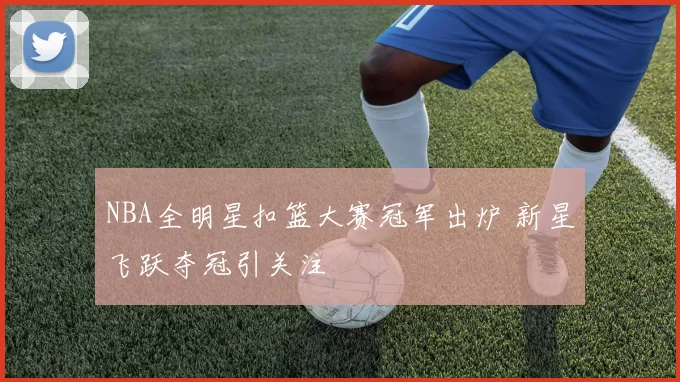 NBA全明星扣篮大赛冠军出炉 新星飞跃夺冠引关注
