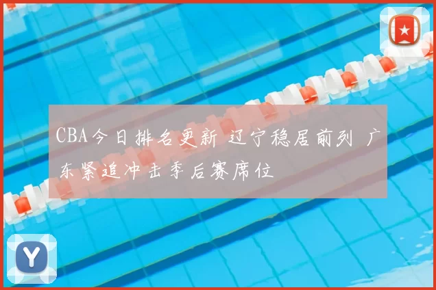 CBA今日排名更新 辽宁稳居前列 广东紧追冲击季后赛席位