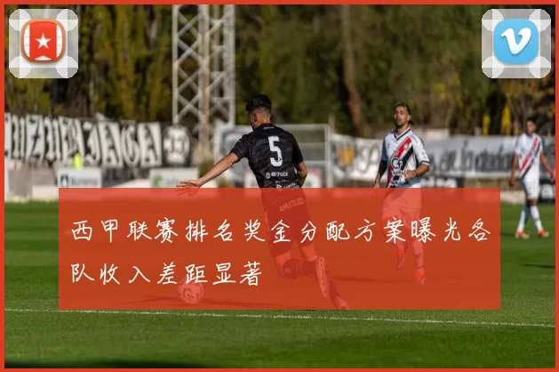 西甲联赛排名奖金分配方案曝光各队收入差距显著