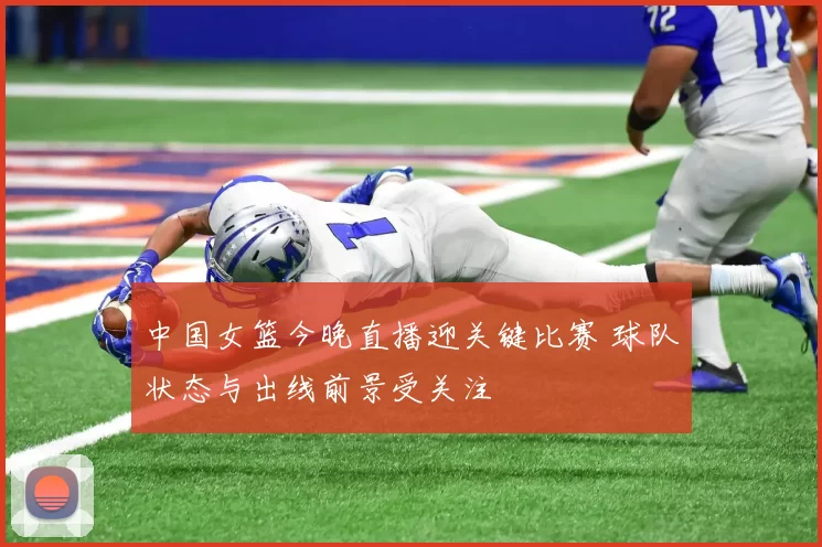 中国女篮今晚直播迎关键比赛 球队状态与出线前景受关注