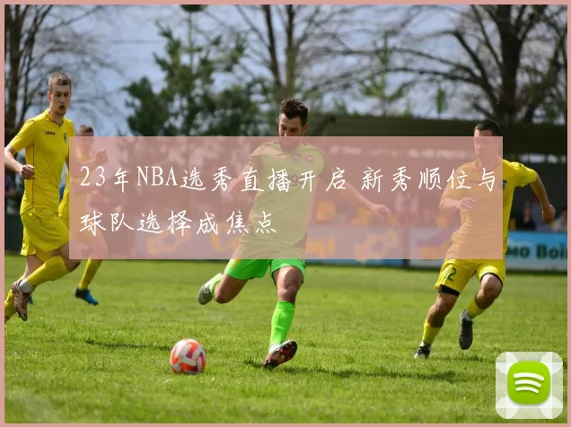23年NBA选秀直播开启 新秀顺位与球队选择成焦点