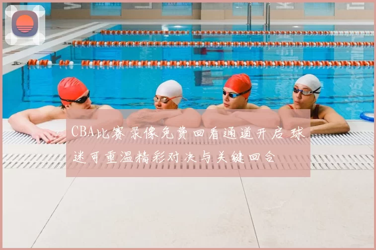 CBA比赛录像免费回看通道开启 球迷可重温精彩对决与关键回合