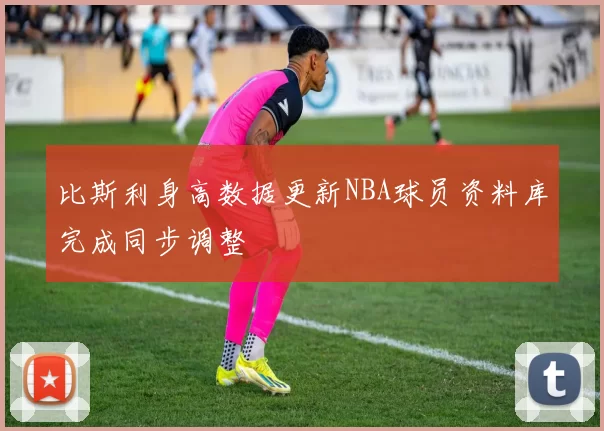 比斯利身高数据更新NBA球员资料库完成同步调整