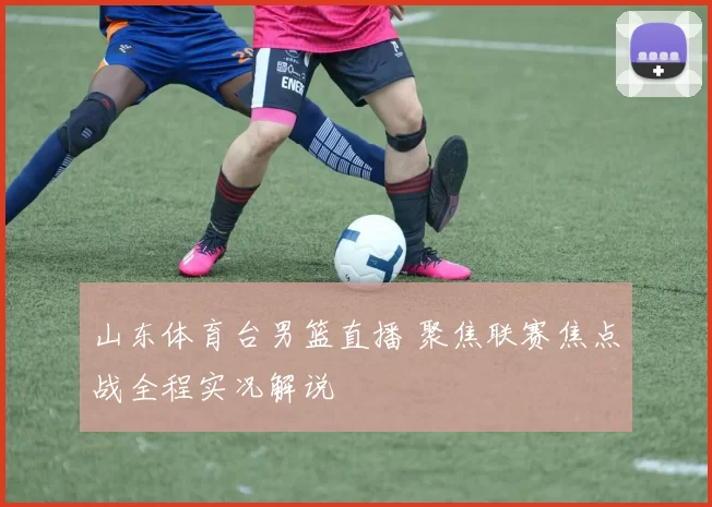 山东体育台男篮直播 聚焦联赛焦点战全程实况解说