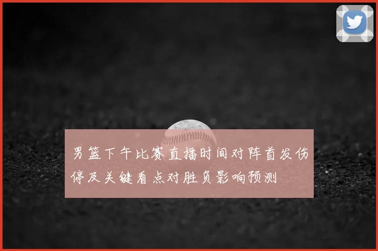 男篮下午比赛直播时间对阵首发伤停及关键看点对胜负影响预测