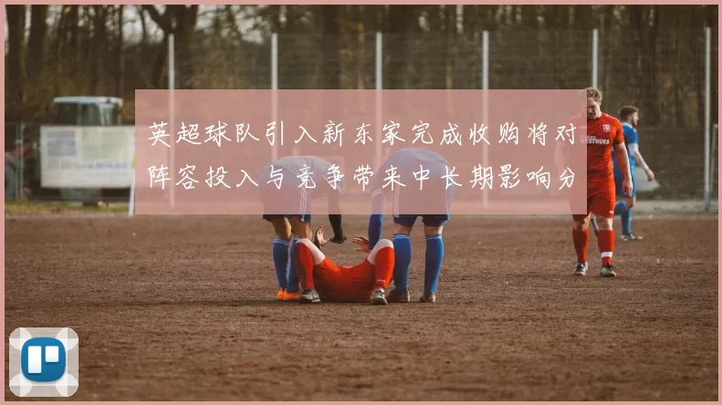 英超球队引入新东家完成收购将对阵容投入与竞争带来中长期影响分析
