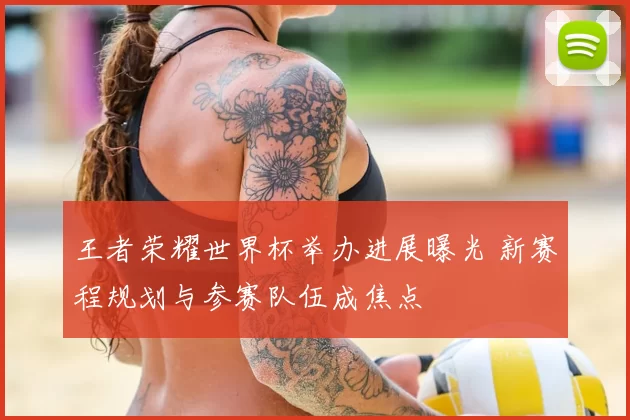 王者荣耀世界杯举办进展曝光 新赛程规划与参赛队伍成焦点