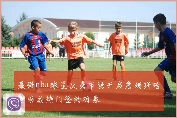 最强nba球星交易市场开启詹姆斯哈登或成热门签约对象