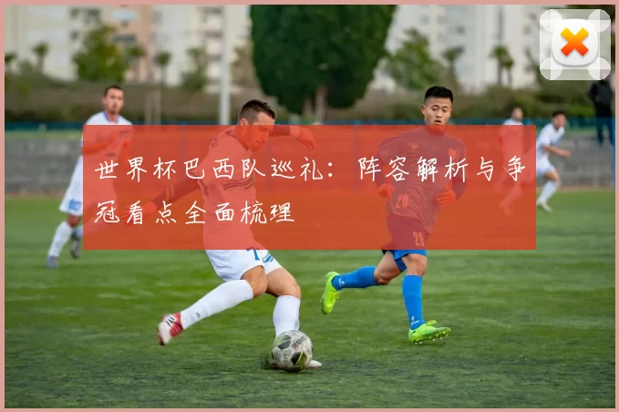 世界杯巴西队巡礼：阵容解析与争冠看点全面梳理