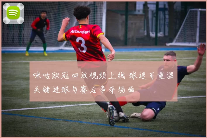 咪咕欧冠回放视频上线 球迷可重温关键进球与赛后争夺场面