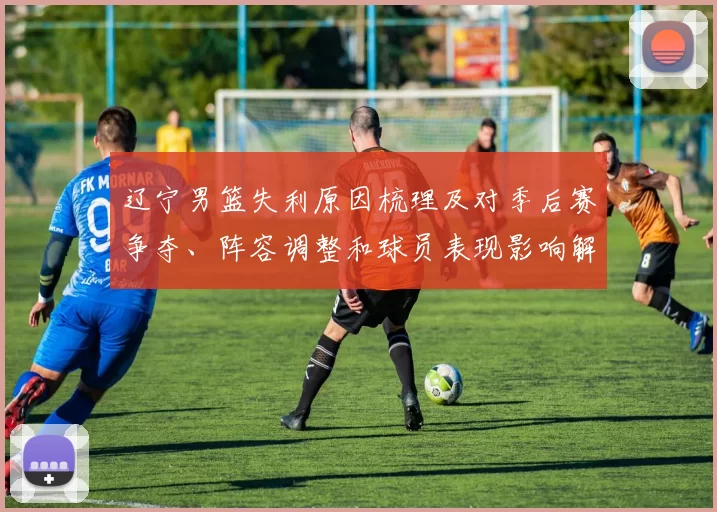 辽宁男篮失利原因梳理及对季后赛争夺、阵容调整和球员表现影响解读