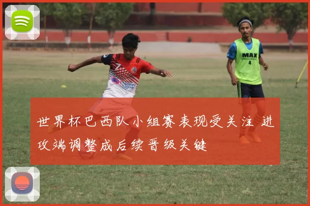 世界杯巴西队小组赛表现受关注 进攻端调整成后续晋级关键