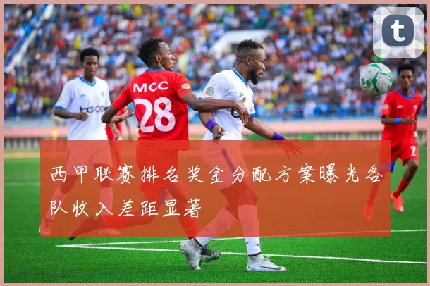 西甲联赛排名奖金分配方案曝光各队收入差距显著