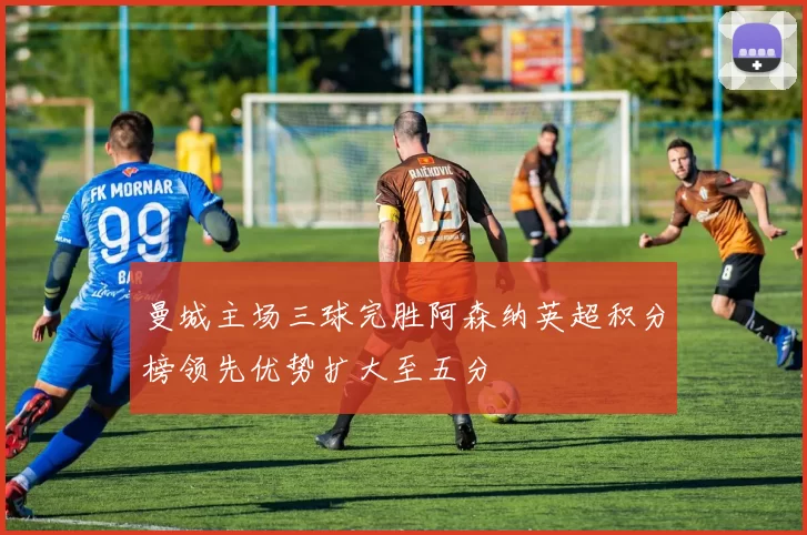 曼城主场三球完胜阿森纳英超积分榜领先优势扩大至五分