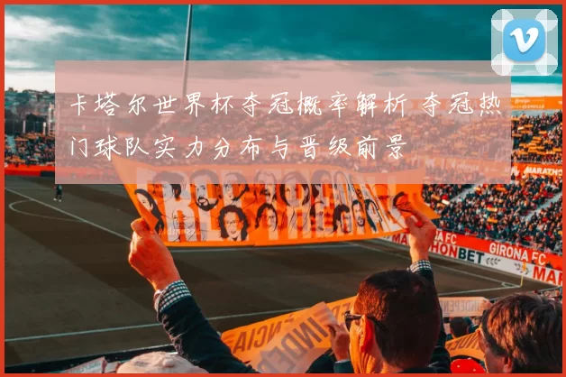 卡塔尔世界杯夺冠概率解析 夺冠热门球队实力分布与晋级前景