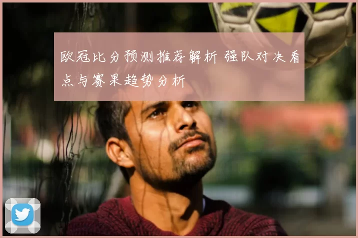 欧冠比分预测推荐解析 强队对决看点与赛果趋势分析